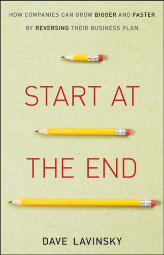 Start at the End: How Companies Can Grow Bigger and Faster by Reversing Their Business Plan