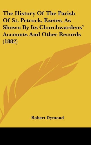 The History Of The Parish Of St. Petrock, Exeter, As Shown By Its Churchwardens' Accounts And Other Records (1882)