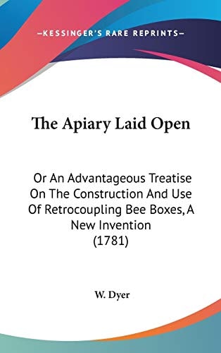 The Apiary Laid Open: Or An Advantageous Treatise On The Construction And Use Of Retrocoupling Bee Boxes, A New Invention (1781)