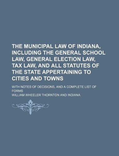 The municipal law of Indiana, including the general school law, general election law, tax law, and all statutes of the state appertaining to cities ... of decisions, and a complete list of forms