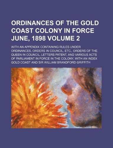Ordinances of the Gold Coast colony in force June, 1898 Volume 2; with an appendix containing rules under ordinances, orders in council, etc., orders ... Parliament in force in the colony, with an i
