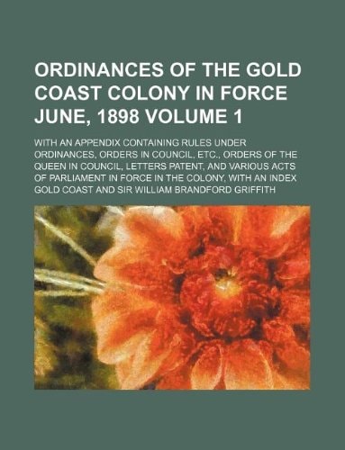 Ordinances of the Gold Coast colony in force June, 1898 Volume 1; with an appendix containing rules under ordinances, orders in council, etc., orders ... Parliament in force in the colony, with an i