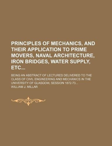 Principles of mechanics, and their application to prime movers, naval architecture, iron bridges, water supply, etc; being an abstract of lectures ... the University of Glasgow, session 1872-73...