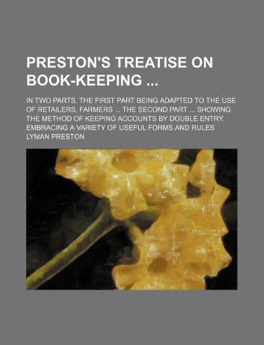 Preston's treatise on book-keeping ; In two parts. The first part being adapted to the use of retailers, farmers ... The second part ... Showing the ... Embracing a variety of useful forms and rules