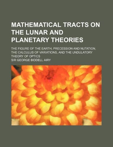 Mathematical Tracts on the Lunar and Planetary Theories; The Figure of the Earth, Precession and Nutation, the Calculus of Variations, and the Undulatory Theory of Optics
