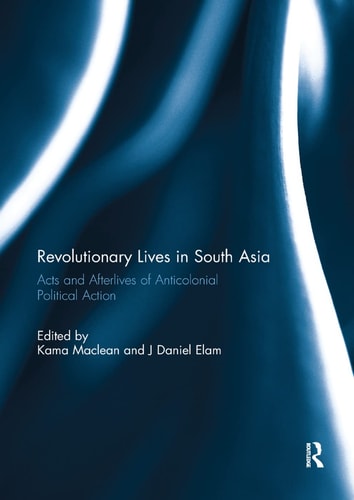 Revolutionary Lives in South Asia Acts and Afterlives of Anticolonial Political Action