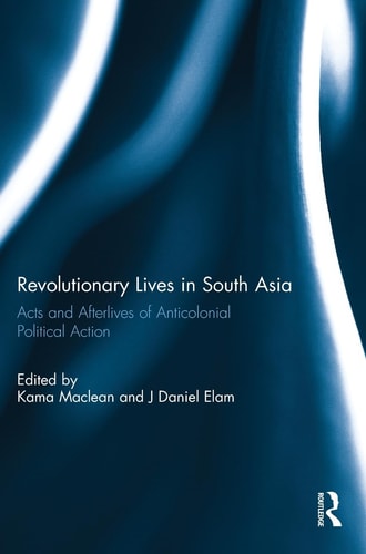 Revolutionary Lives in South Asia Acts and Afterlives of Anticolonial Political Action