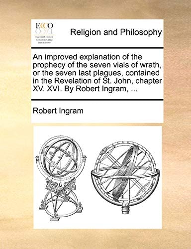 An improved explanation of the prophecy of the seven vials of wrath, or the seven last plagues, contained in the Revelation of St. John, chapter XV. XVI. By Robert Ingram, ...