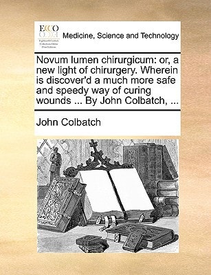 Novum lumen chirurgicum: or, a new light of chirurgery. Wherein is discover'd a much more safe and speedy way of curing wounds ... By John Colbatch, ...