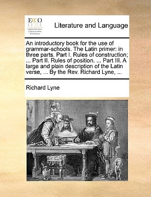 An introductory book for the use of grammar-schools. The Latin primer: in three parts. Part I. Rules of construction; ... Part II. Rules of position. ... verse, ... By the Rev. Richard Lyne, ...