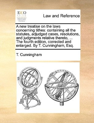 A new treatise on the laws concerning tithes: containing all the statutes, adjudged cases, resolutions, and judgments relative thereto, ... The fourth ... and enlarged. By T. Cunningham, Esq.
