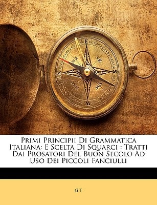 Primi Principii Di Grammatica Italiana: E Scelta Di Squarci : Tratti Dai Prosatori Del Buon Secolo Ad Uso Dei Piccoli Fanciulli (Italian Edition)