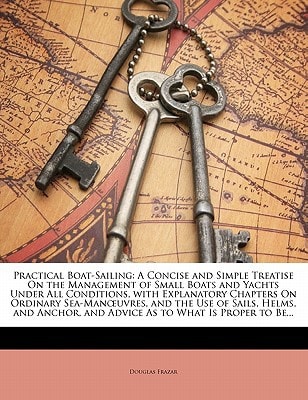 Practical Boat-Sailing: A Concise and Simple Treatise On the Management of Small Boats and Yachts Under All Conditions, with Explanatory Chapters On ... and Advice As to What Is Proper to Be...