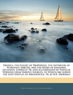 Erotica: the Elegies of Propertius, the Satyricon of Petronius Arbiter, and the Kisses of Johannes Secundus, Literally Tr. and Accompanied by Poetical ... Are Added the Love Epistles of Aristenetus