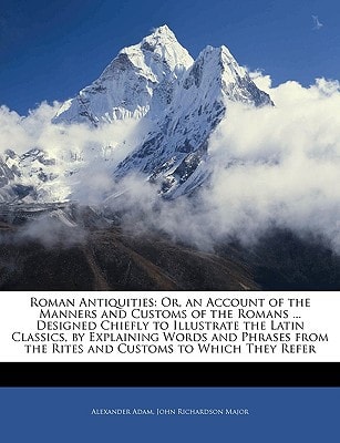 Roman Antiquities: Or, an Account of the Manners and Customs of the Romans ... Designed Chiefly to Illustrate the Latin Classics, by Explaining Words ... the Rites and Customs to Which They Refer