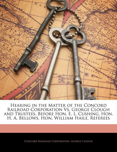 Hearing in the Matter of the Concord Railroad Corporation Vs. George Clough and Trustees, Before Hon. E. L. Cushing, Hon. H. A. Bellows, Hon, William Haile, Referees