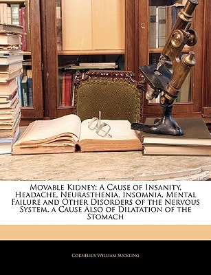Movable Kidney: A Cause of Insanity, Headache, Neurasthenia, Insomnia, Mental Failure and Other Disorders of the Nervous System, a Cause Also of Dilatation of the Stomach