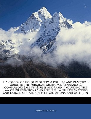Handbook of House Property: A Popular and Practical Guide to the Purchase, Mortgage, Tennancy & Compulsory Sale of Houses and Land ; Including the Law ... of All Kinds of Valuations, and Usefu