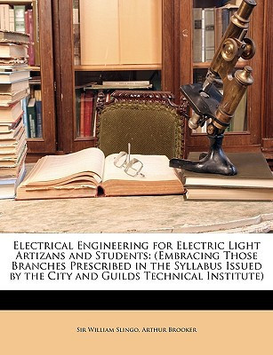Electrical Engineering for Electric Light Artizans and Students: (Embracing Those Branches Prescribed in the Syllabus Issued by the City and Guilds Technical Institute)