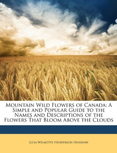 Mountain Wild Flowers of Canada: A Simple and Popular Guide to the Names and Descriptions of the Flowers That Bloom Above the Clouds