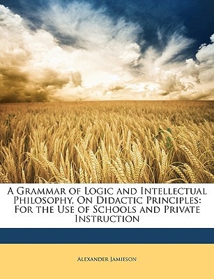 A Grammar of Logic and Intellectual Philosophy, On Didactic Principles: For the Use of Schools and Private Instruction