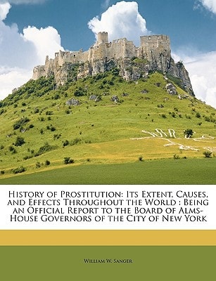 History of Prostitution: Its Extent, Causes, and Effects Throughout the World : Being an Official Report to the Board of Alms-House Governors of the City of New York