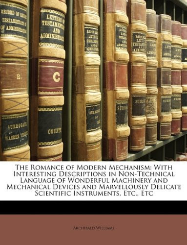 The Romance of Modern Mechanism: With Interesting Descriptions in Non-Technical Language of Wonderful Machinery and Mechanical Devices and Marvellously Delicate Scientific Instruments, Etc., Etc