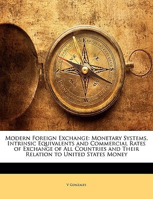 Modern Foreign Exchange: Monetary Systems, Intrinsic Equivalents and Commercial Rates of Exchange of All Countries and Their Relation to United States Money