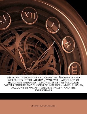 Mexican treacheries and cruelties. Incidents and sufferings in the Mexican war; with accounts of hardships endured; treacheries of the Mexicans; ... valiant soldiers fallen, and the particulars