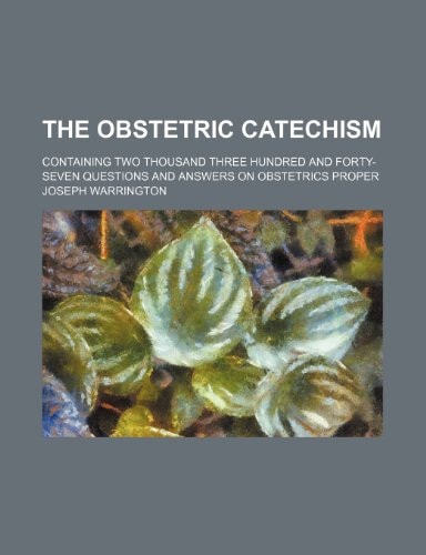 The Obstetric Catechism; Containing Two Thousand Three Hundred and Forty-Seven Questions and Answers on Obstetrics Proper