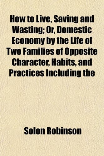 How to Live, Saving and Wasting; Or, Domestic Economy by the Life of Two Families of Opposite Character, Habits, and Practices Including the