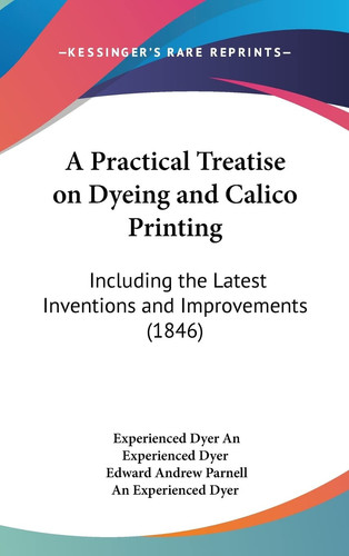 A Practical Treatise on Dyeing and Calico Printing: Including the Latest Inventions and Improvements (1846)