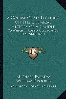 A Course Of Six Lectures On The Chemical History Of A Candle: To Which Is Added A Lecture On Platinum (1861)