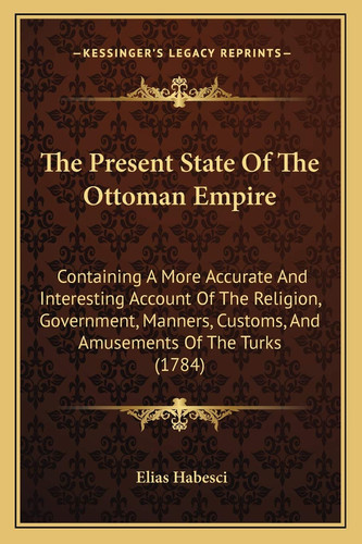 The Present State Of The Ottoman Empire: Containing A More Accurate And Interesting Account Of The Religion, Government, Manners, Customs, And Amusements Of The Turks (1784)