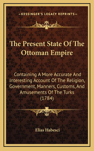 The Present State Of The Ottoman Empire: Containing A More Accurate And Interesting Account Of The Religion, Government, Manners, Customs, And Amusements Of The Turks (1784)