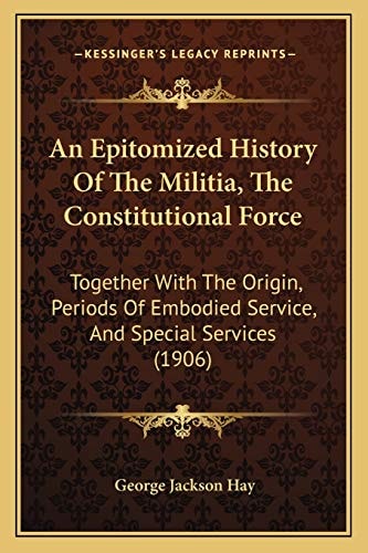 An Epitomized History Of The Militia, The Constitutional Force: Together With The Origin, Periods Of Embodied Service, And Special Services (1906)