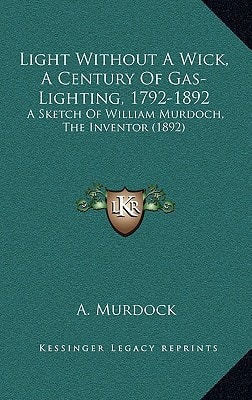 Light Without A Wick, A Century Of Gas-Lighting, 1792-1892: A Sketch Of William Murdoch, The Inventor (1892)