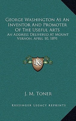 George Washington As An Inventor And Promoter Of The Useful Arts: An Address Delivered At Mount Vernon, April 10, 1891