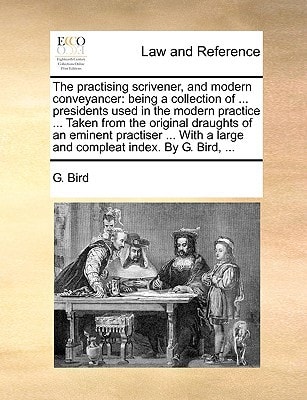 The practising scrivener, and modern conveyancer: being a collection of ... presidents used in the modern practice ... Taken from the original ... a large and compleat index. By G. Bird, ...