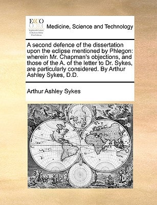 A second defence of the dissertation upon the eclipse mentioned by Phlegon: wherein Mr. Chapman's objections, and those of the A. of the letter to Dr. ... considered. By Arthur Ashley Sykes, D.D.