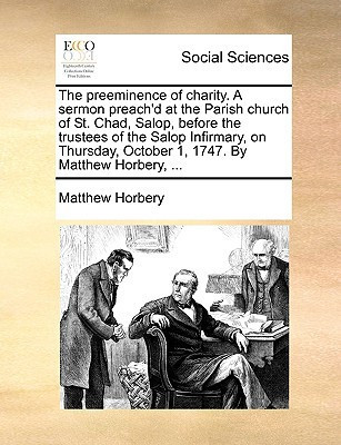 The preeminence of charity. A sermon preach'd at the Parish church of St. Chad, Salop, before the trustees of the Salop Infirmary, on Thursday, October 1, 1747. By Matthew Horbery, ...