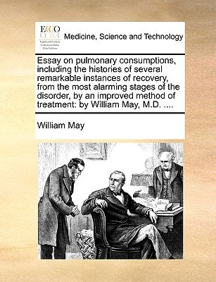 Essay on pulmonary consumptions, including the histories of several remarkable instances of recovery, from the most alarming stages of the disorder, ... of treatment: by William May, M.D. ....