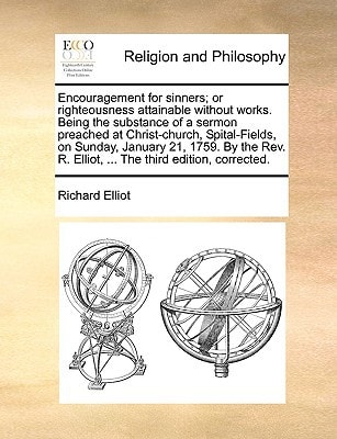 Encouragement for sinners; or righteousness attainable without works. Being the substance of a sermon preached at Christ-church, Spital-Fields, on ... R. Elliot, ... The third edition, corrected.