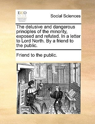 The delusive and dangerous principles of the minority, exposed and refuted. In a letter to Lord North. By a friend to the public.