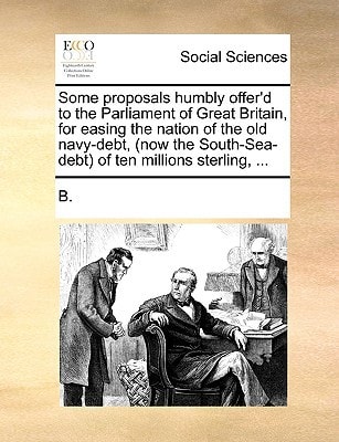Some Proposals Humbly Offer'd to the Parliament of Great Britain, for Easing the Nation of the Old Navy-Debt, (Now the South-Sea-Debt) of Ten Millions Sterling
