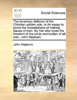 The American defence of the Christian golden rule, or An essay to prove the unlawfulness of making slaves of men. By him who loves the freedom of the souls and bodies of all men, John Hepburn.