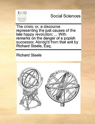 The crisis: or, a discourse representing the just causes of the late happy revolution: ... With remarks on the danger of a popish successor. Abridg'd from that writ by Richard Steele, Esq;