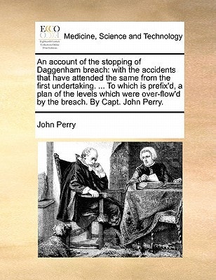 An account of the stopping of Daggenham breach: with the accidents that have attended the same from the first undertaking. ... To which is prefix'd, a ... by the breach. By Capt. John Perry.