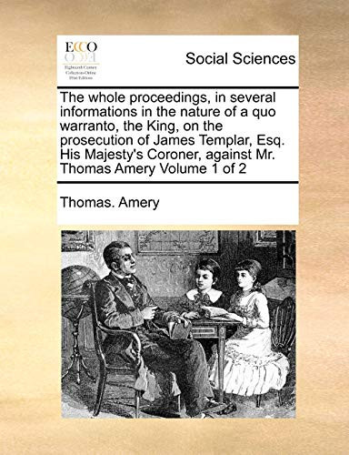 The whole proceedings, in several informations in the nature of a quo warranto, the King, on the prosecution of James Templar, Esq. His Majesty's Coroner, against Mr. Thomas Amery Volume 1 of 2