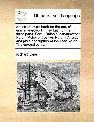 An introductory book for the use of grammar-schools. The Latin primer: in three parts. Part I. Rules of construction; Part II. Rules of position,Part ... of the Latin verse The second edition